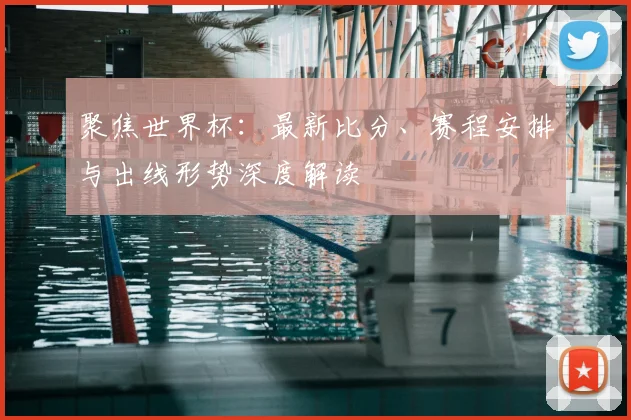 聚焦世界杯：最新比分、赛程安排与出线形势深度解读