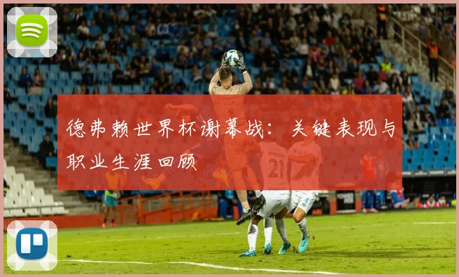 德弗赖世界杯谢幕战：关键表现与职业生涯回顾
